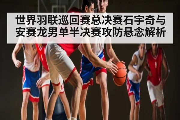 世界羽联巡回赛总决赛石宇奇与安赛龙男单半决赛攻防悬念解析