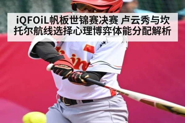 iQFOiL帆板世锦赛决赛 卢云秀与坎托尔航线选择心理博弈体能分配解析